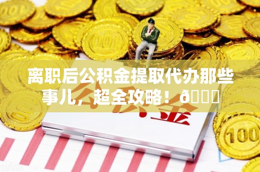 惠安离职后公积金提取代办那些事儿，超全攻略！😎