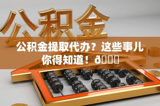 惠安公积金提取代办？这些事儿你得知道！😎