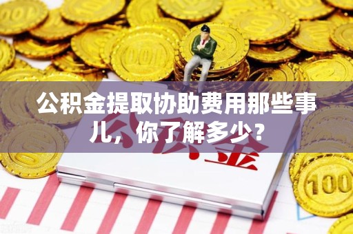 惠安公积金提取协助费用那些事儿，你了解多少？