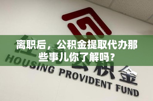 惠安离职后，公积金提取代办那些事儿你了解吗？