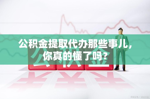 惠安公积金提取代办那些事儿，你真的懂了吗？