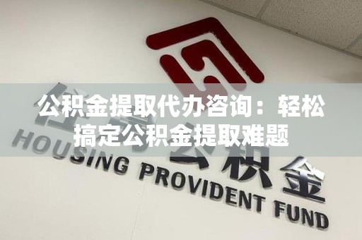 惠安公积金提取代办咨询：轻松搞定公积金提取难题