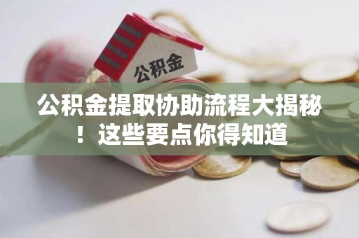 惠安公积金提取协助流程大揭秘！这些要点你得知道