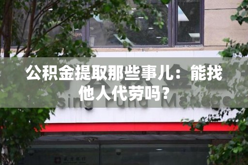 惠安公积金提取那些事儿：能找他人代劳吗？