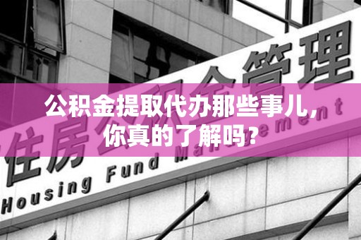 惠安公积金提取代办那些事儿，你真的了解吗？